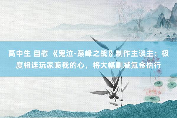 高中生 自慰 《鬼泣-巅峰之战》制作主谈主：极度相连玩家喷我的心，将大幅删减氪金执行