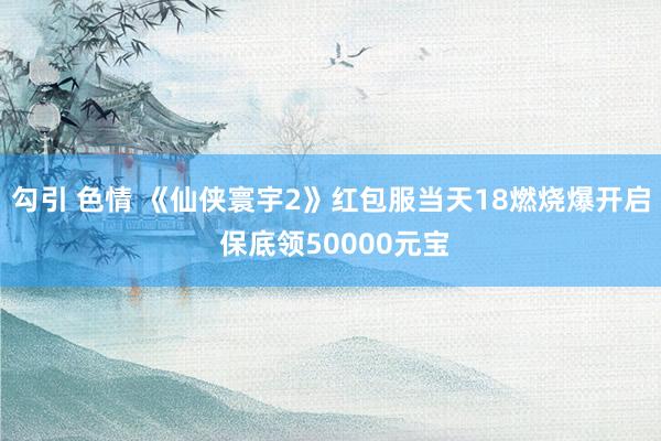 勾引 色情 《仙侠寰宇2》红包服当天18燃烧爆开启 保底领50000元宝