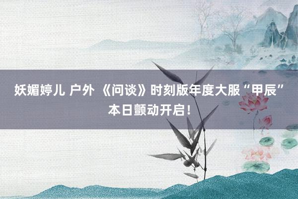 妖媚婷儿 户外 《问谈》时刻版年度大服“甲辰”本日颤动开启！