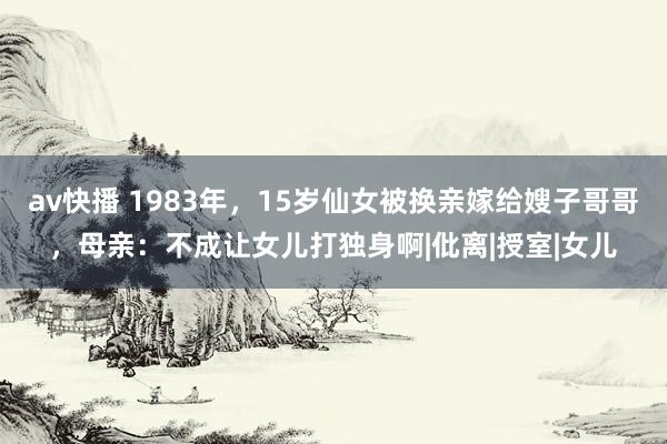 av快播 1983年，15岁仙女被换亲嫁给嫂子哥哥，母亲：不成让女儿打独身啊|仳离|授室|女儿