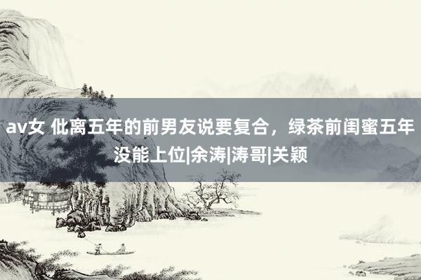 av女 仳离五年的前男友说要复合，绿茶前闺蜜五年没能上位|余涛|涛哥|关颖