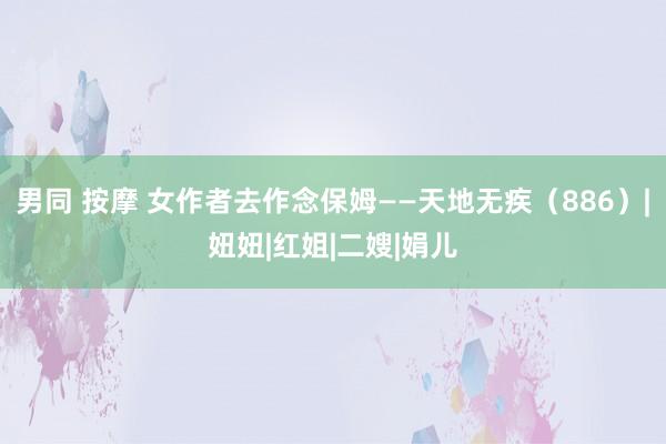 男同 按摩 女作者去作念保姆——天地无疾（886）|妞妞|红姐|二嫂|娟儿