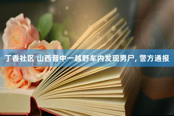 丁香社区 山西晋中一越野车内发现男尸， 警方通报