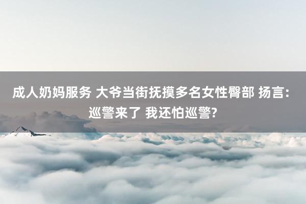 成人奶妈服务 大爷当街抚摸多名女性臀部 扬言: 巡警来了 我还怕巡警?