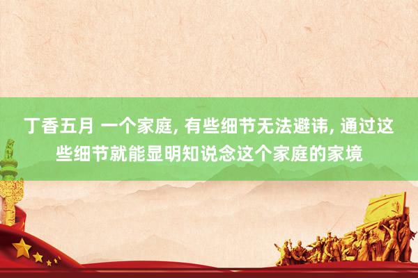 丁香五月 一个家庭， 有些细节无法避讳， 通过这些细节就能显明知说念这个家庭的家境