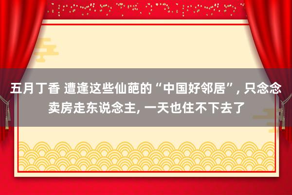 五月丁香 遭逢这些仙葩的“中国好邻居”， 只念念卖房走东说念主， 一天也住不下去了