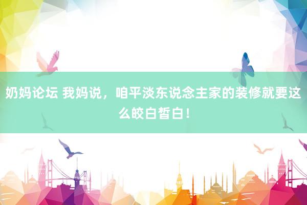 奶妈论坛 我妈说，咱平淡东说念主家的装修就要这么皎白皙白！