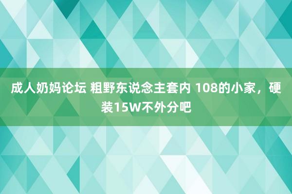 成人奶妈论坛 粗野东说念主套内 108的小家，硬装15W不外分吧