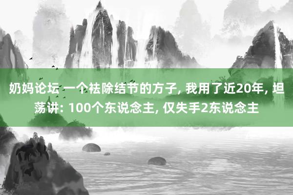 奶妈论坛 一个袪除结节的方子， 我用了近20年， 坦荡讲: 100个东说念主， 仅失手2东说念主
