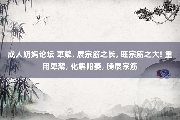 成人奶妈论坛 萆薢， 展宗筋之长， 旺宗筋之大! 重用萆薢， 化解阳萎， 腾展宗筋