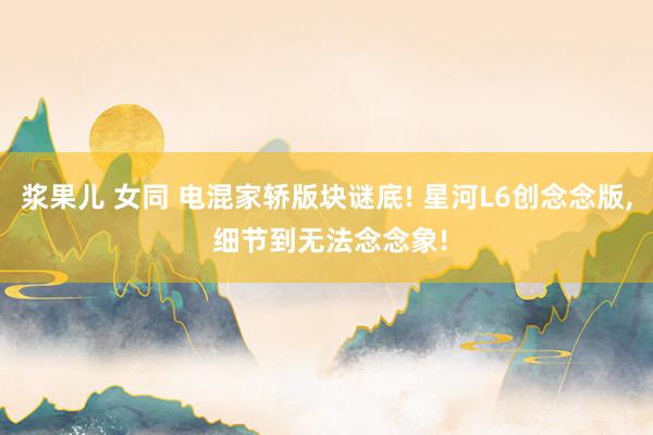 浆果儿 女同 电混家轿版块谜底! 星河L6创念念版， 细节到无法念念象!