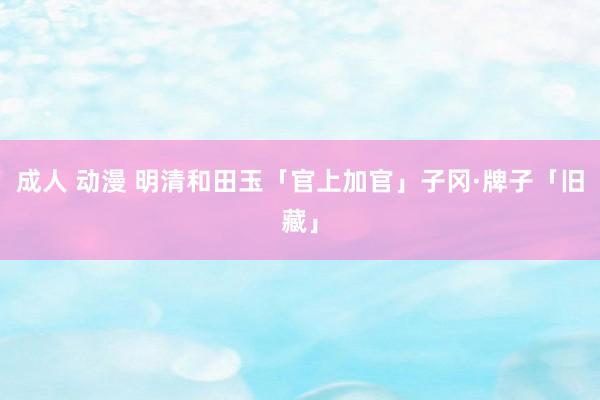 成人 动漫 明清和田玉「官上加官」子冈·牌子「旧藏」
