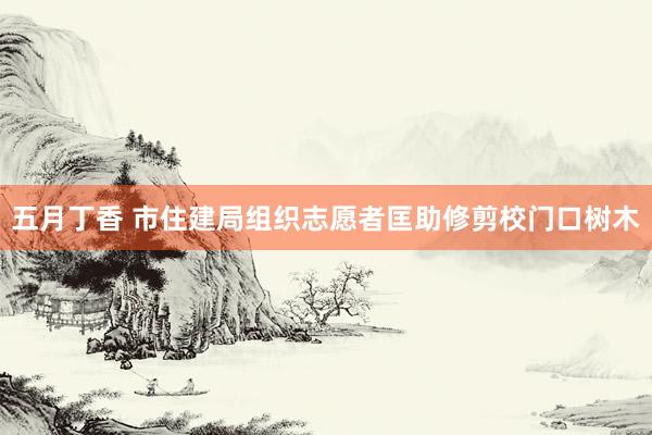 五月丁香 市住建局组织志愿者匡助修剪校门口树木