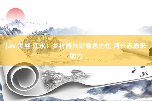 jav 黑丝 江永：乡村振兴好意思化忙 河长志愿来助力