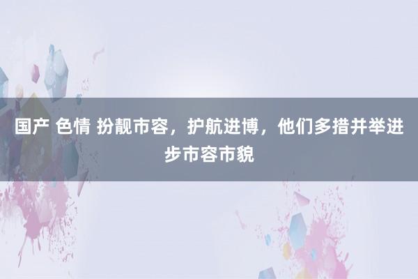 国产 色情 扮靓市容，护航进博，他们多措并举进步市容市貌