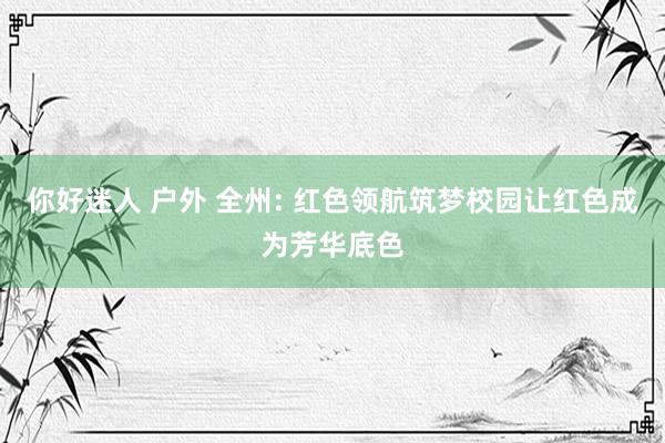 你好迷人 户外 全州: 红色领航筑梦校园让红色成为芳华底色