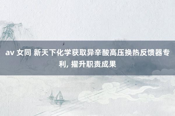 av 女同 新天下化学获取异辛酸高压换热反馈器专利， 擢升职责成果