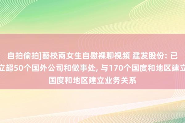 自拍偷拍]藝校兩女生自慰裸聊視頻 建发股份: 已在专家确立超50个国外公司和做事处， 与170个国度和地区建立业务关系