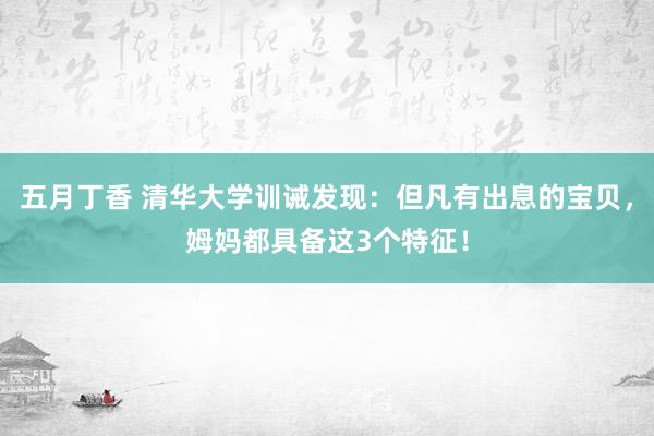 五月丁香 清华大学训诫发现：但凡有出息的宝贝，姆妈都具备这3个特征！