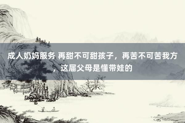 成人奶妈服务 再甜不可甜孩子，再苦不可苦我方，这届父母是懂带娃的