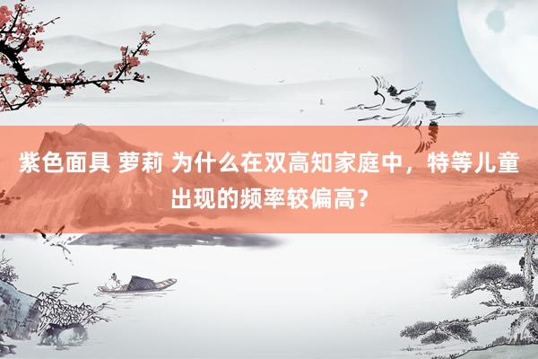 紫色面具 萝莉 为什么在双高知家庭中，特等儿童出现的频率较偏高？