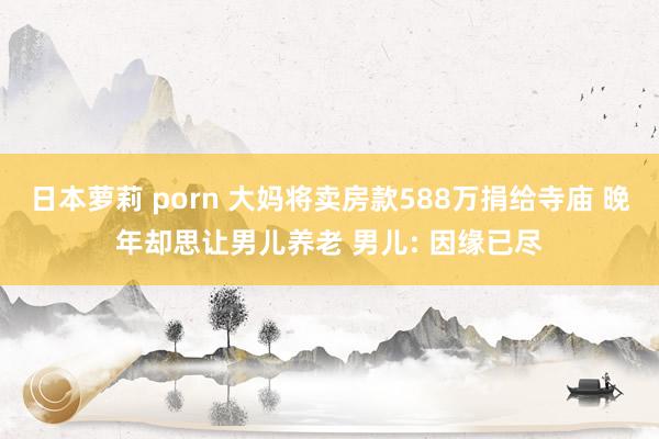 日本萝莉 porn 大妈将卖房款588万捐给寺庙 晚年却思让男儿养老 男儿: 因缘已尽