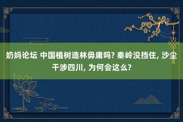 奶妈论坛 中国植树造林毋庸吗? 秦岭没挡住， 沙尘干涉四川， 为何会这么?