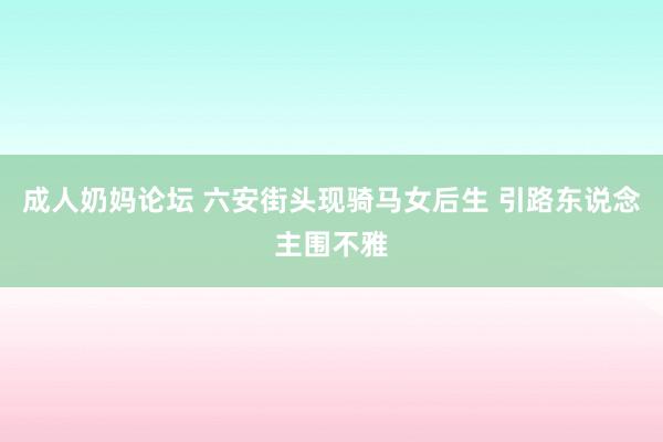 成人奶妈论坛 六安街头现骑马女后生 引路东说念主围不雅