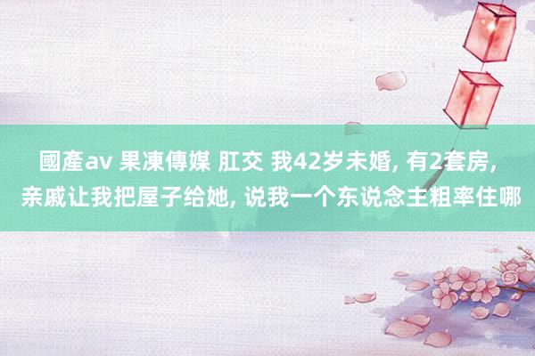 國產av 果凍傳媒 肛交 我42岁未婚， 有2套房， 亲戚让我把屋子给她， 说我一个东说念主粗率住哪
