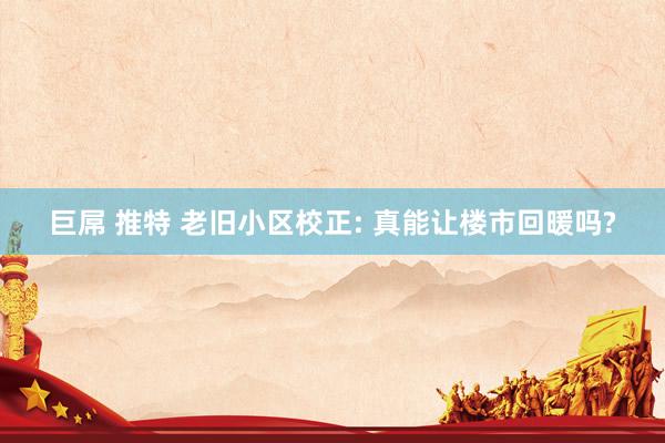 巨屌 推特 老旧小区校正: 真能让楼市回暖吗?