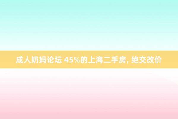 成人奶妈论坛 45%的上海二手房， 绝交改价