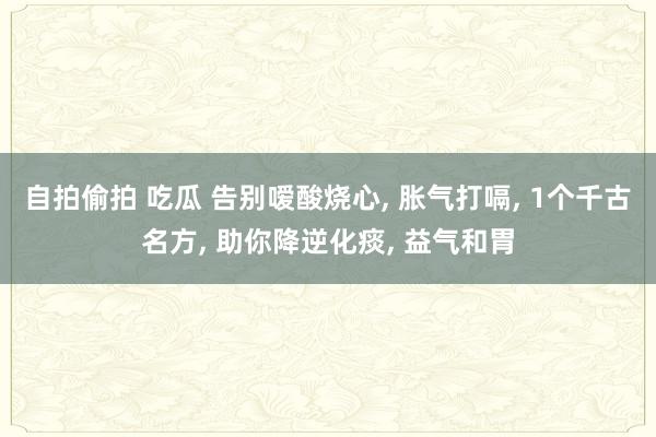 自拍偷拍 吃瓜 告别嗳酸烧心， 胀气打嗝， 1个千古名方， 助你降逆化痰， 益气和胃