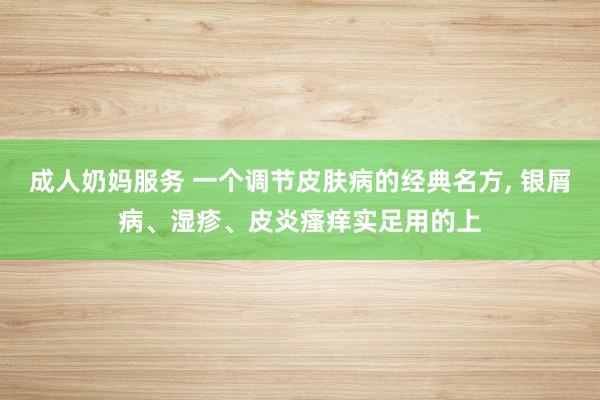 成人奶妈服务 一个调节皮肤病的经典名方， 银屑病、湿疹、皮炎瘙痒实足用的上