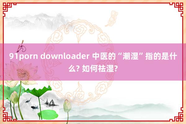 91porn downloader 中医的“潮湿”指的是什么? 如何祛湿?