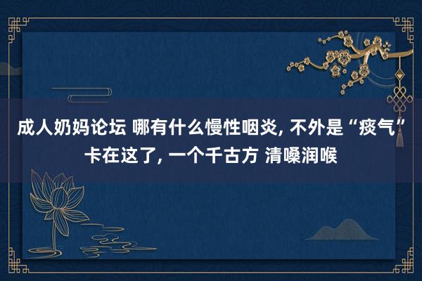 成人奶妈论坛 哪有什么慢性咽炎， 不外是“痰气”卡在这了， 一个千古方 清嗓润喉