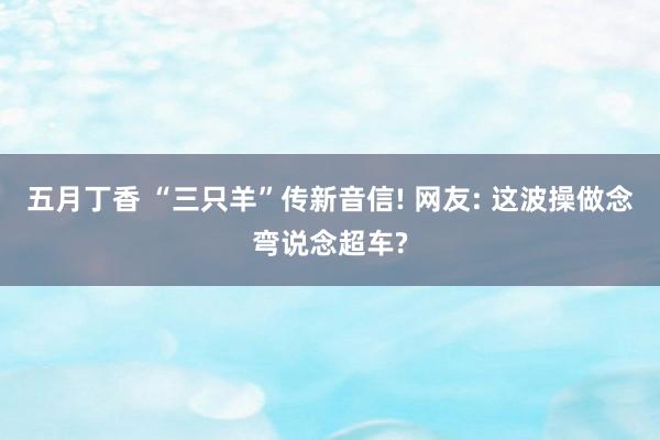 五月丁香 “三只羊”传新音信! 网友: 这波操做念弯说念超车?