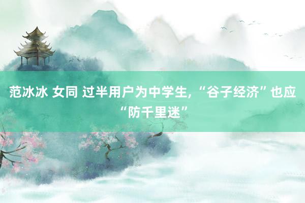 范冰冰 女同 过半用户为中学生， “谷子经济”也应“防千里迷”
