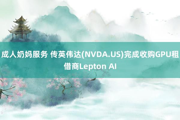 成人奶妈服务 传英伟达(NVDA.US)完成收购GPU租借商Lepton AI
