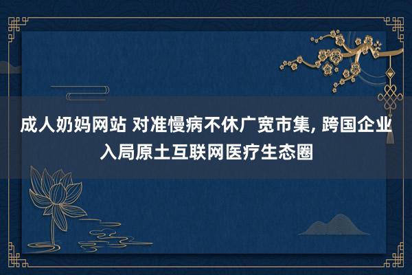 成人奶妈网站 对准慢病不休广宽市集， 跨国企业入局原土互联网医疗生态圈