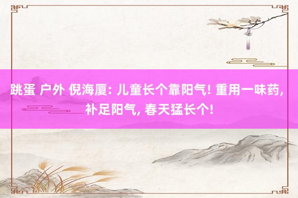 跳蛋 户外 倪海厦: 儿童长个靠阳气! 重用一味药， 补足阳气， 春天猛长个!