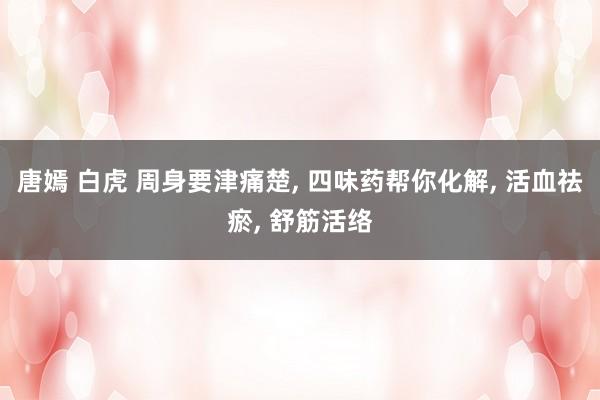 唐嫣 白虎 周身要津痛楚， 四味药帮你化解， 活血祛瘀， 舒筋活络