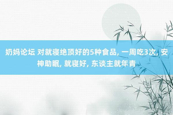 奶妈论坛 对就寝绝顶好的5种食品， 一周吃3次， 安神助眠， 就寝好， 东谈主就年青