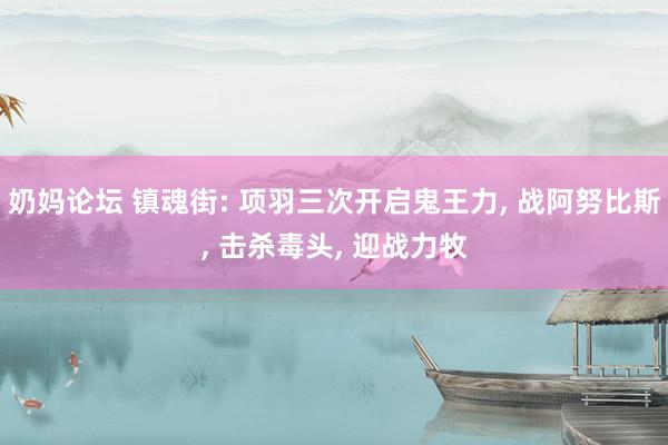 奶妈论坛 镇魂街: 项羽三次开启鬼王力， 战阿努比斯， 击杀毒头， 迎战力牧
