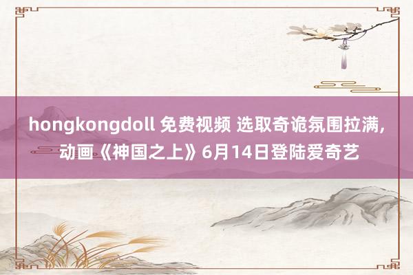hongkongdoll 免费视频 选取奇诡氛围拉满， 动画《神国之上》6月14日登陆爱奇艺