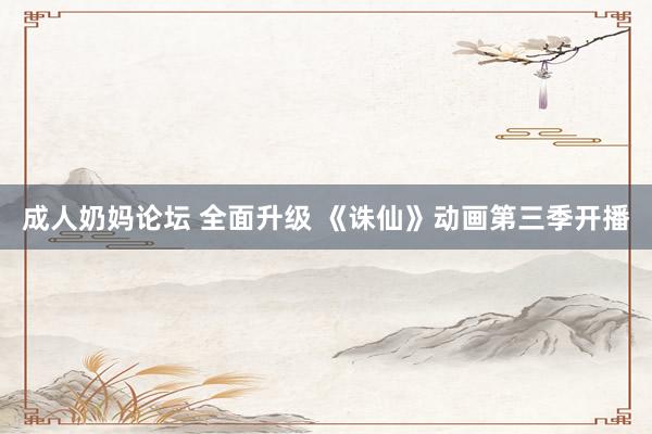 成人奶妈论坛 全面升级 《诛仙》动画第三季开播