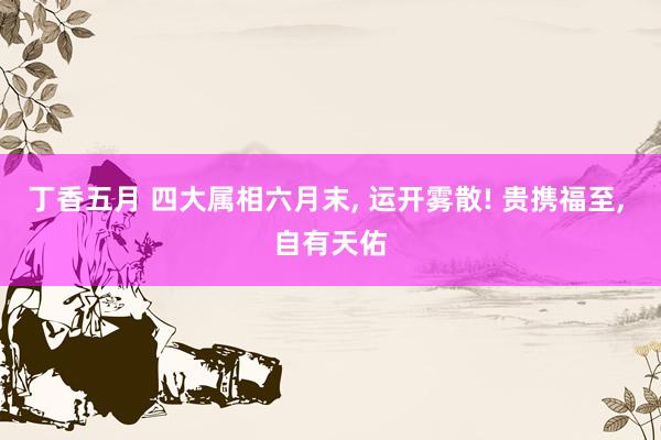 丁香五月 四大属相六月末， 运开雾散! 贵携福至， 自有天佑