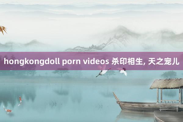 hongkongdoll porn videos 杀印相生， 天之宠儿