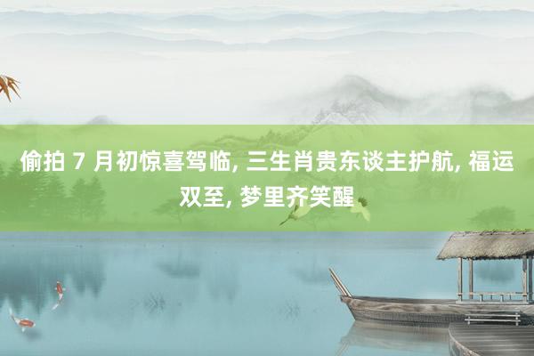 偷拍 7 月初惊喜驾临， 三生肖贵东谈主护航， 福运双至， 梦里齐笑醒