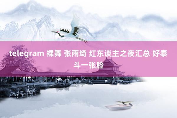telegram 裸舞 张雨绮 红东谈主之夜汇总 好泰斗一张脸