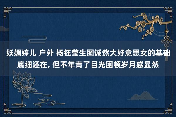 妖媚婷儿 户外 杨钰莹生图诚然大好意思女的基础底细还在， 但不年青了目光困顿岁月感显然